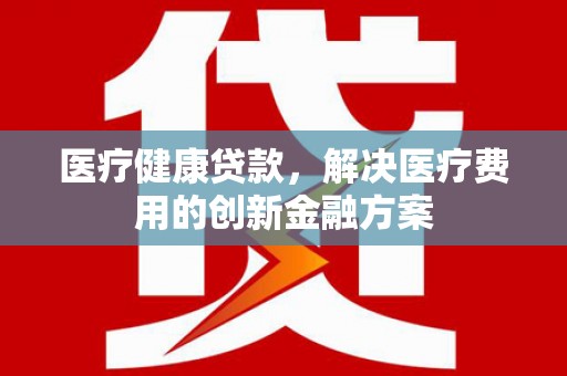 二仑医疗健康贷款，解决医疗费用的创新金融方案
